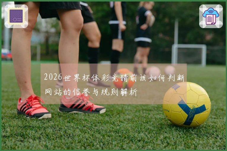 2026世界杯体彩竞猜前该如何判断网站的信誉与规则解析