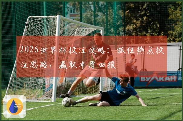 2026世界杯投注攻略：抓住热点投注思路，赢取丰厚回报