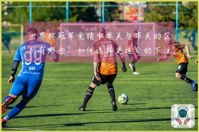 世界杯冠军竞猜中单关与串关的区别有哪些？如何选择更适合的下注方式？